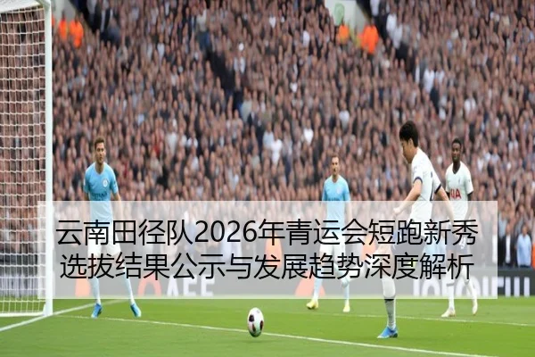 云南田径队2026年青运会短跑新秀选拔结果公示与发展趋势深度解析 - jnd28